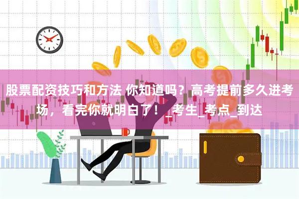 股票配资技巧和方法 你知道吗？高考提前多久进考场，看完你就明白了！_考生_考点_到达
