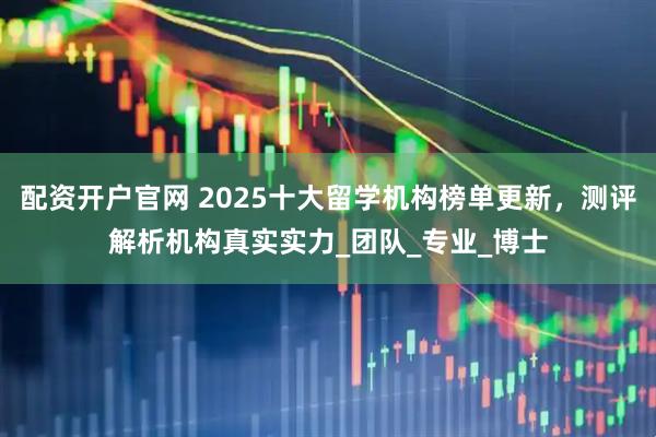 配资开户官网 2025十大留学机构榜单更新，测评解析机构真实实力_团队_专业_博士