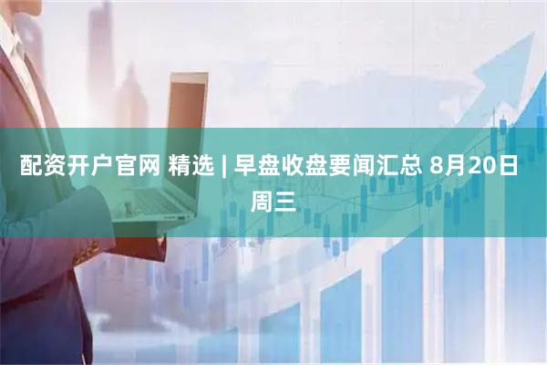 配资开户官网 精选 | 早盘收盘要闻汇总 8月20日 周三