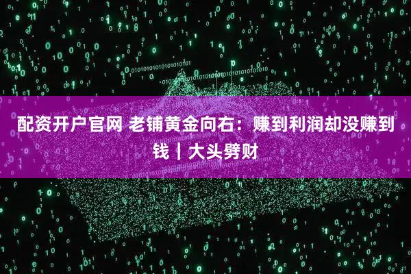 配资开户官网 老铺黄金向右：赚到利润却没赚到钱｜大头劈财