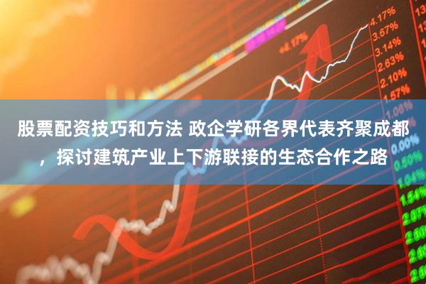 股票配资技巧和方法 政企学研各界代表齐聚成都，探讨建筑产业上下游联接的生态合作之路