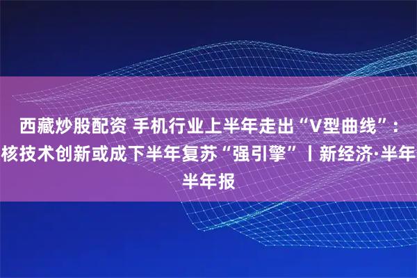 西藏炒股配资 手机行业上半年走出“V型曲线”：硬核技术创新或成下半年复苏“强引擎”丨新经济·半年报