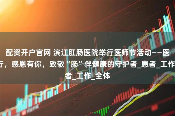配资开户官网 滨江肛肠医院举行医师节活动——医路同行，感恩有你，致敬“肠”伴健康的守护者_患者_工作_全体