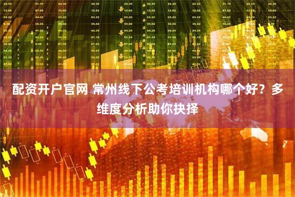 配资开户官网 常州线下公考培训机构哪个好？多维度分析助你抉择