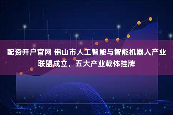 配资开户官网 佛山市人工智能与智能机器人产业联盟成立，五大产业载体挂牌