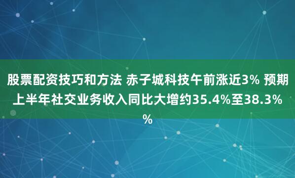股票配资技巧和方法 赤子城科技午前涨近3% 预期上半年社交业务收入同比大增约35.4%至38.3%