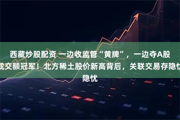 西藏炒股配资 一边收监管“黄牌”，一边夺A股成交额冠军！北方稀土股价新高背后，关联交易存隐忧