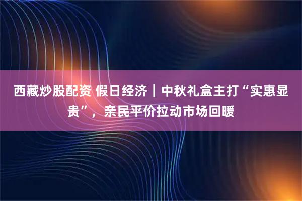 西藏炒股配资 假日经济｜中秋礼盒主打“实惠显贵”，亲民平价拉动市场回暖