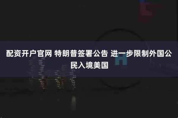 配资开户官网 特朗普签署公告 进一步限制外国公民入境美国