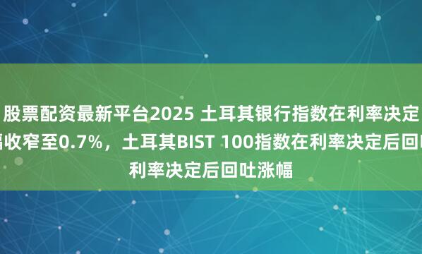 股票配资最新平台2025 土耳其银行指数在利率决定后涨幅收窄至0.7%，土耳其BIST 100指数在利率决定后回吐涨幅