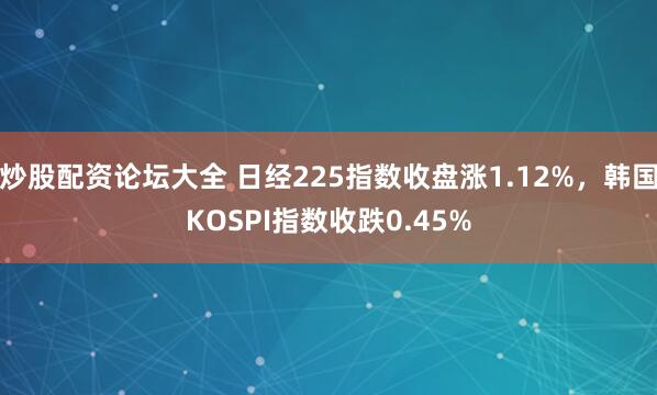 炒股配资论坛大全 日经225指数收盘涨1.12%，韩国KOSPI指数收跌0.45%