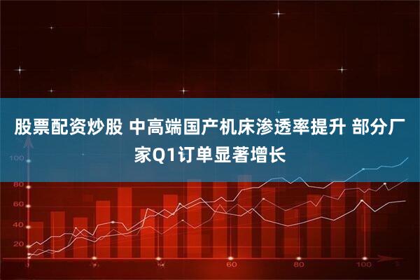 股票配资炒股 中高端国产机床渗透率提升 部分厂家Q1订单显著增长