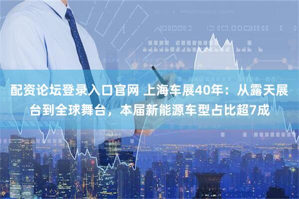 配资论坛登录入口官网 上海车展40年：从露天展台到全球舞台，本届新能源车型占比超7成