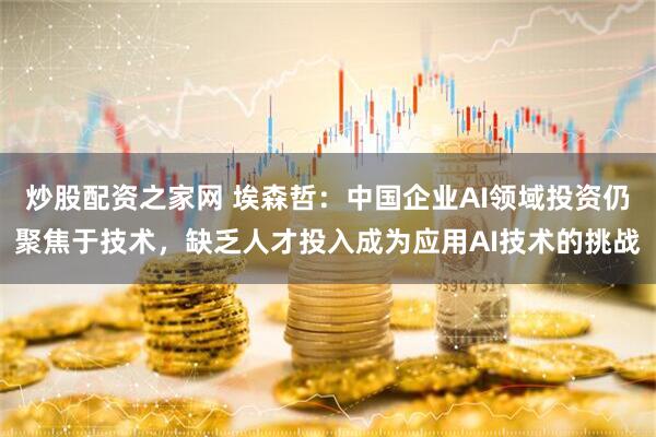 炒股配资之家网 埃森哲：中国企业AI领域投资仍聚焦于技术，缺乏人才投入成为应用AI技术的挑战