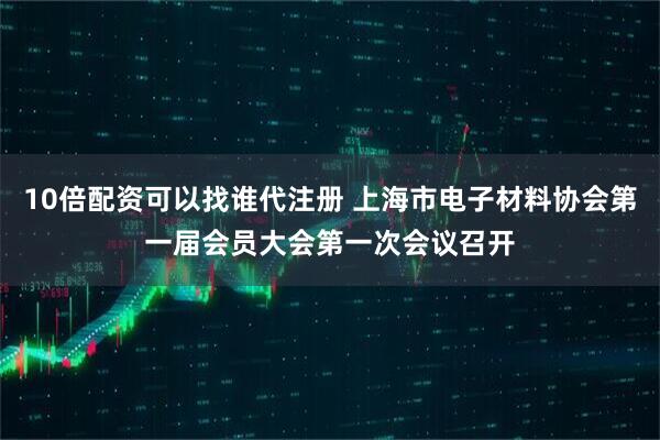 10倍配资可以找谁代注册 上海市电子材料协会第一届会员大会第一次会议召开