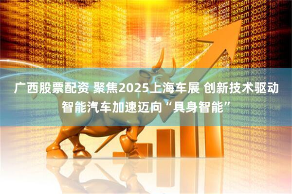 广西股票配资 聚焦2025上海车展 创新技术驱动智能汽车加速迈向“具身智能”