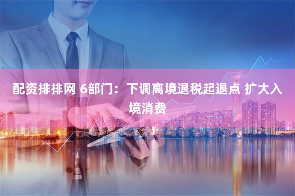 配资排排网 6部门：下调离境退税起退点 扩大入境消费