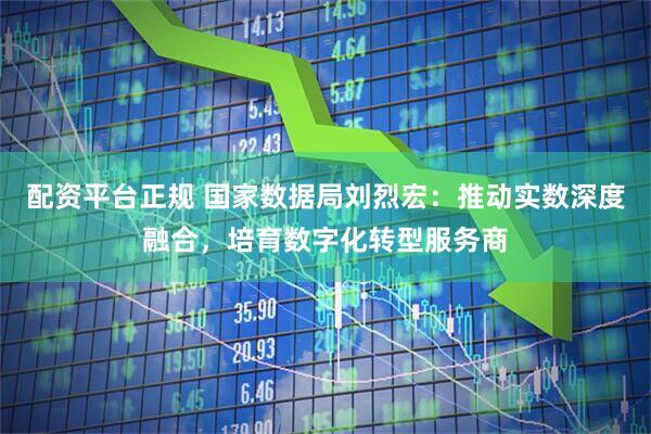 配资平台正规 国家数据局刘烈宏：推动实数深度融合，培育数字化转型服务商