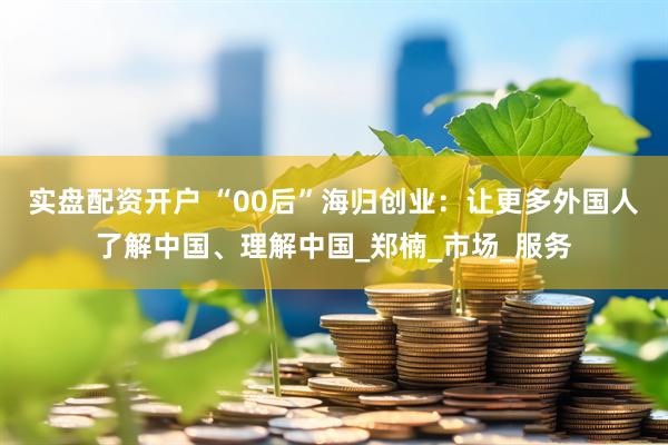 实盘配资开户 “00后”海归创业：让更多外国人了解中国、理解中国_郑楠_市场_服务