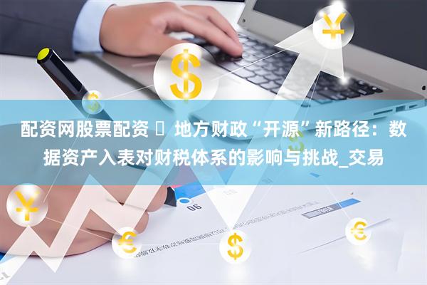 配资网股票配资 ‌地方财政“开源”新路径：数据资产入表对财税体系的影响与挑战_交易