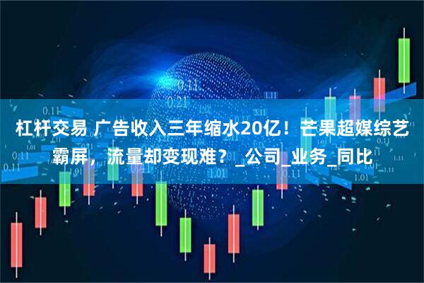杠杆交易 广告收入三年缩水20亿！芒果超媒综艺霸屏，流量却变现难？_公司_业务_同比