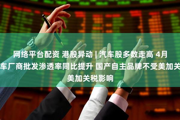 网络平台配资 港股异动 | 汽车股多数走高 4月新能源车厂商批发渗透率同比提升 国产自主品牌不受美加关税影响