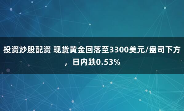 投资炒股配资 现货黄金回落至3300美元/盎司下方，日内跌0.53%