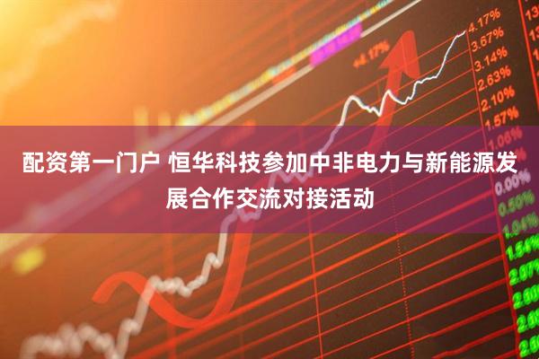 配资第一门户 恒华科技参加中非电力与新能源发展合作交流对接活动