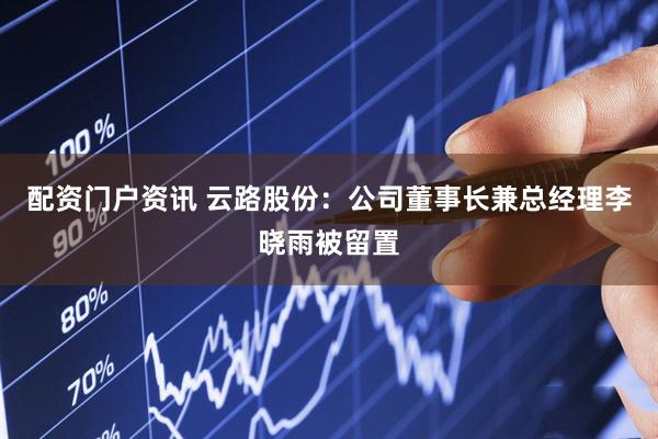 配资门户资讯 云路股份：公司董事长兼总经理李晓雨被留置