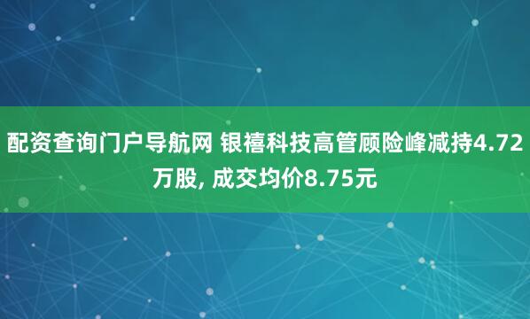 配资查询门户导航网 银禧科技高管顾险峰减持4.72万股, 成交均价8.75元