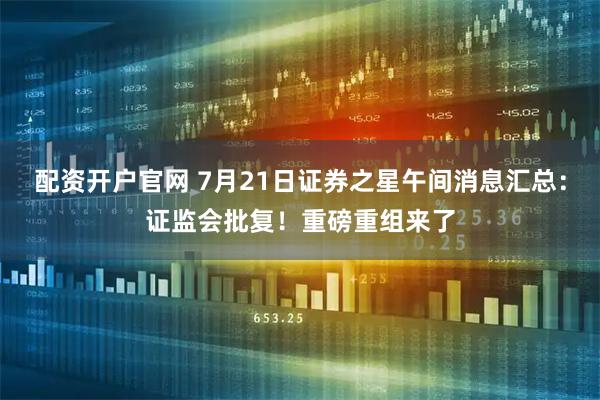 配资开户官网 7月21日证券之星午间消息汇总：证监会批复！重磅重组来了