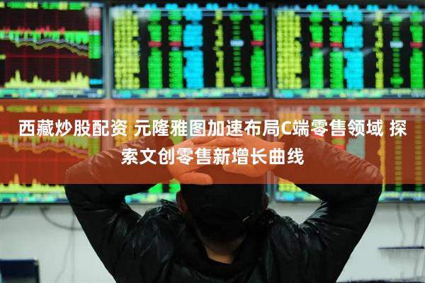 西藏炒股配资 元隆雅图加速布局C端零售领域 探索文创零售新增长曲线
