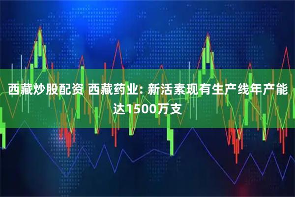 西藏炒股配资 西藏药业: 新活素现有生产线年产能达1500万支