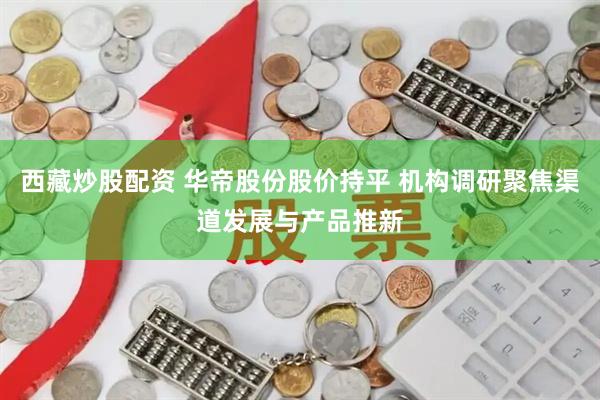 西藏炒股配资 华帝股份股价持平 机构调研聚焦渠道发展与产品推新
