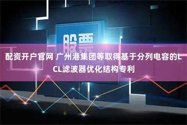 配资开户官网 广州港集团等取得基于分列电容的LCL滤波器优化结构专利