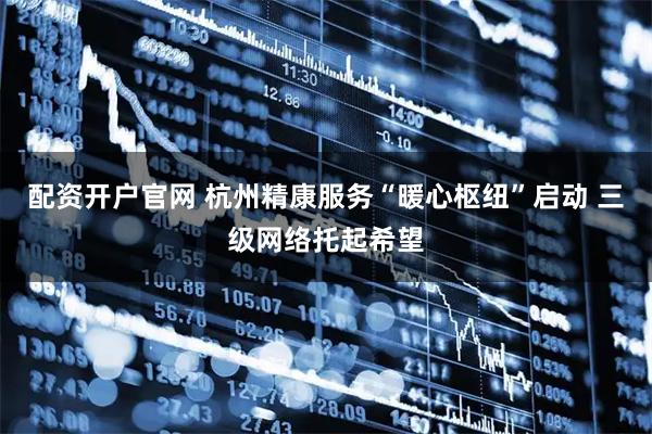 配资开户官网 杭州精康服务“暖心枢纽”启动 三级网络托起希望