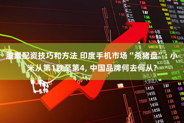 股票配资技巧和方法 印度手机市场“杀猪盘”: 小米从第1跌至第4, 中国品牌何去何从?