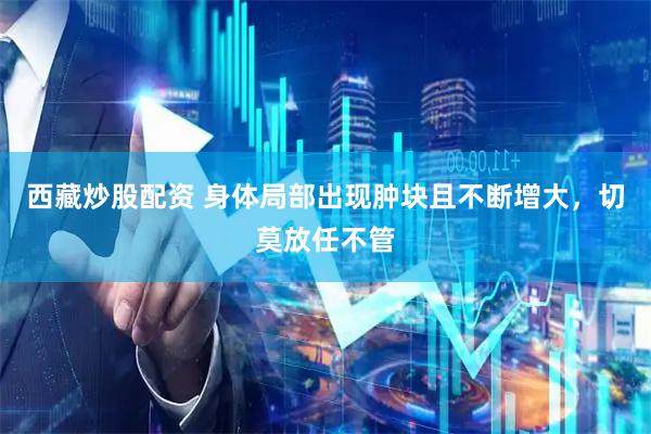 西藏炒股配资 身体局部出现肿块且不断增大，切莫放任不管