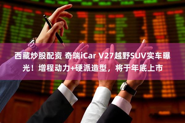 西藏炒股配资 奇瑞iCar V27越野SUV实车曝光！增程动力+硬派造型，将于年底上市