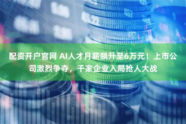 配资开户官网 AI人才月薪飙升至6万元！上市公司激烈争夺，千家企业入局抢人大战