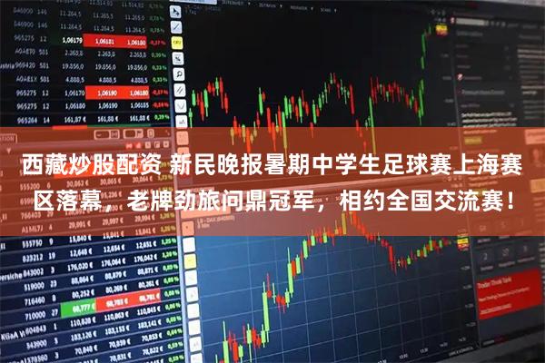 西藏炒股配资 新民晚报暑期中学生足球赛上海赛区落幕，老牌劲旅问鼎冠军，相约全国交流赛！