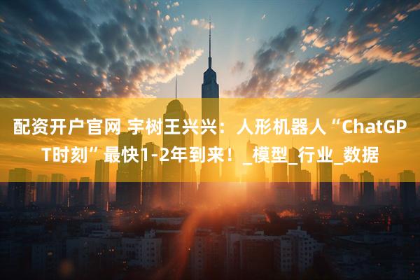 配资开户官网 宇树王兴兴：人形机器人“ChatGPT时刻”最快1-2年到来！_模型_行业_数据