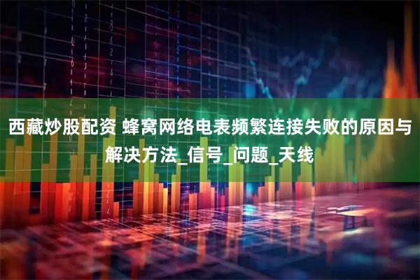 西藏炒股配资 蜂窝网络电表频繁连接失败的原因与解决方法_信号_问题_天线
