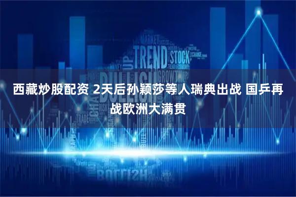 西藏炒股配资 2天后孙颖莎等人瑞典出战 国乒再战欧洲大满贯