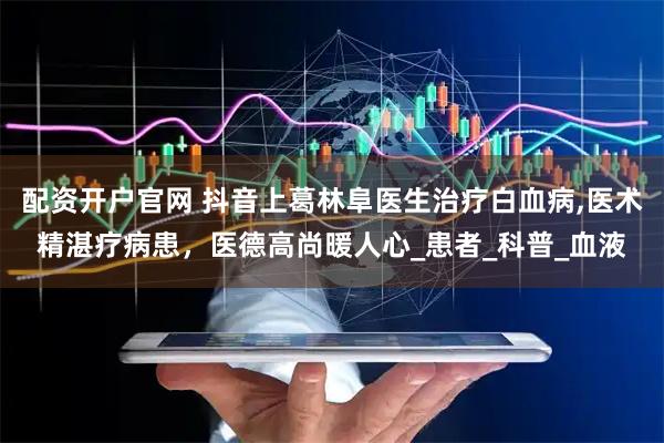 配资开户官网 抖音上葛林阜医生治疗白血病,医术精湛疗病患，医德高尚暖人心_患者_科普_血液