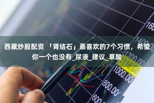西藏炒股配资 「肾结石」最喜欢的7个习惯，希望你一个也没有_尿液_建议_草酸